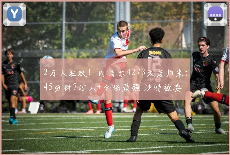 2万人狂欢！内马尔4273天后归来：45分钟7过人+全场最强 沙特被耍