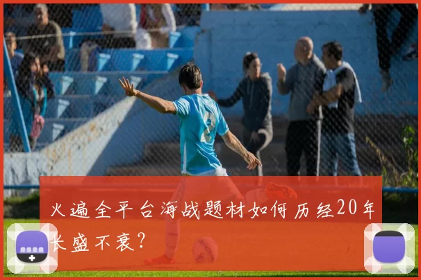 火遍全平台海战题材如何历经20年长盛不衰？