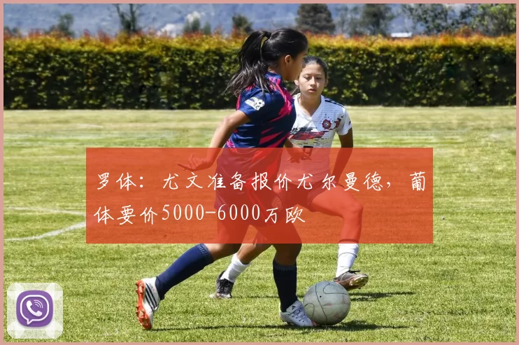罗体：尤文准备报价尤尔曼德，葡体要价5000-6000万欧