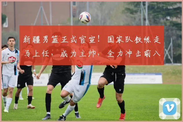 新疆男篮正式官宣！国家队教练走马上任，成为主帅，全力冲击前八