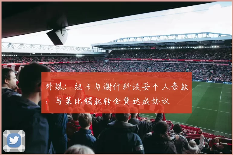 外媒：纽卡与谢什科谈妥个人条款，与莱比锡就转会费达成协议