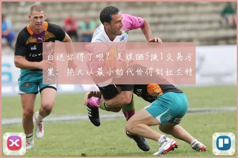 白送你得了呗？美媒晒5换1交易方案：热火以最小的代价得到杜兰特