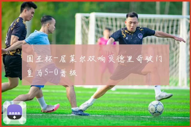 国王杯-居莱尔双响莫德里奇破门 皇马5-0晋级