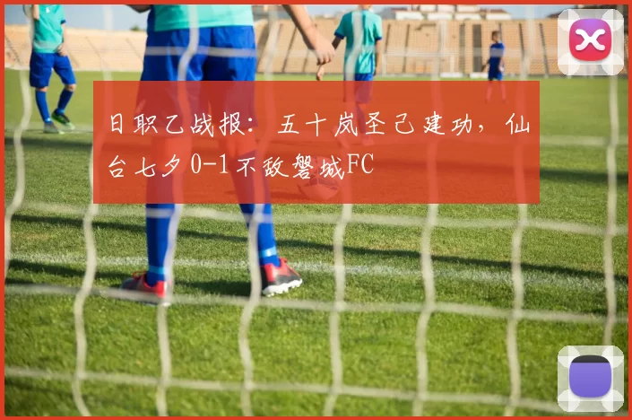 日职乙战报：五十岚圣己建功，仙台七夕0-1不敌磐城FC