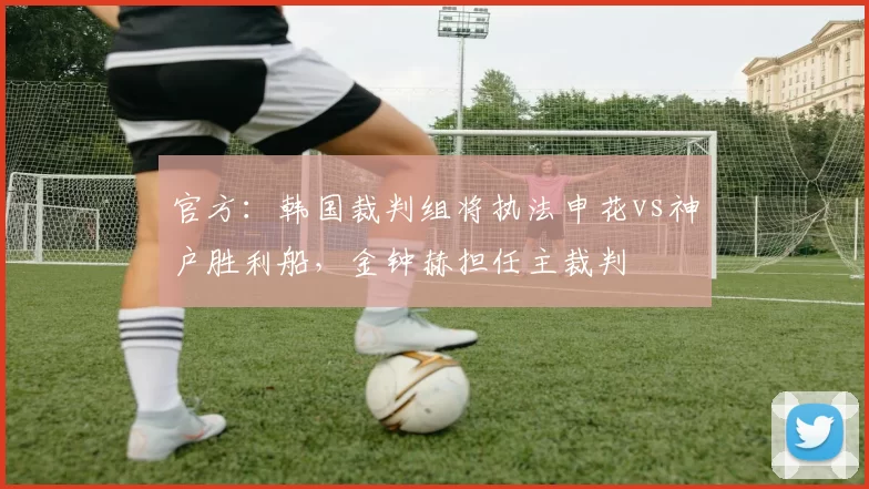 官方：韩国裁判组将执法申花vs神户胜利船，金钟赫担任主裁判