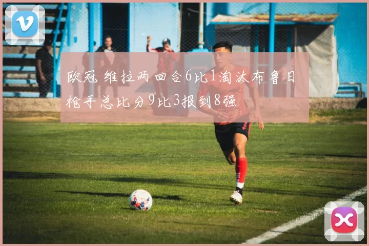 欧冠 维拉两回合6比1淘汰布鲁日 枪手总比分9比3报到8强