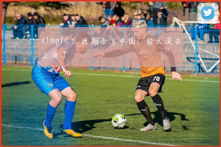 s1mple ：近期会飞中国，好久没去上海了