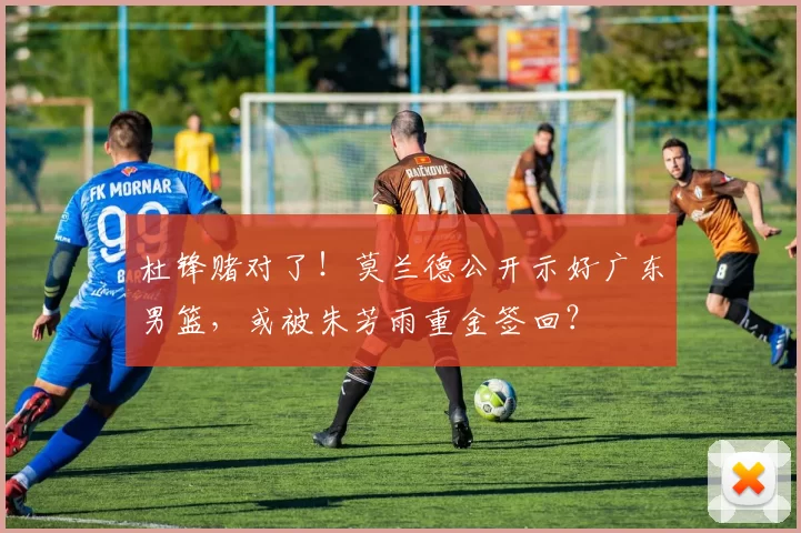 杜锋赌对了！莫兰德公开示好广东男篮，或被朱芳雨重金签回？