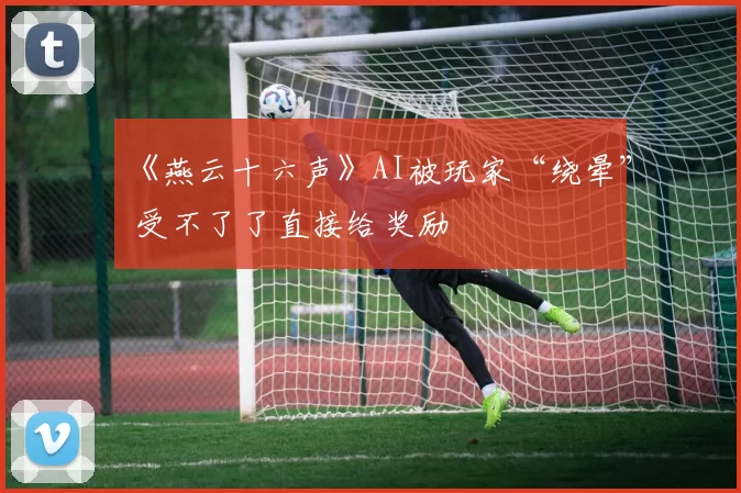 《燕云十六声》AI被玩家“绕晕” 受不了了直接给奖励