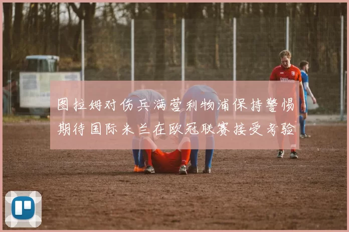 图拉姆对伤兵满营利物浦保持警惕期待国际米兰在欧冠联赛接受考验