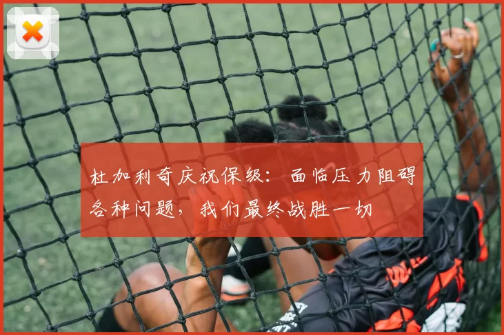 杜加利奇庆祝保级：面临压力阻碍各种问题，我们最终战胜一切