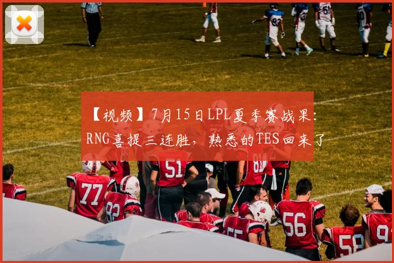 【视频】7月15日LPL夏季赛战果：RNG喜提三连胜，熟悉的TES回来了