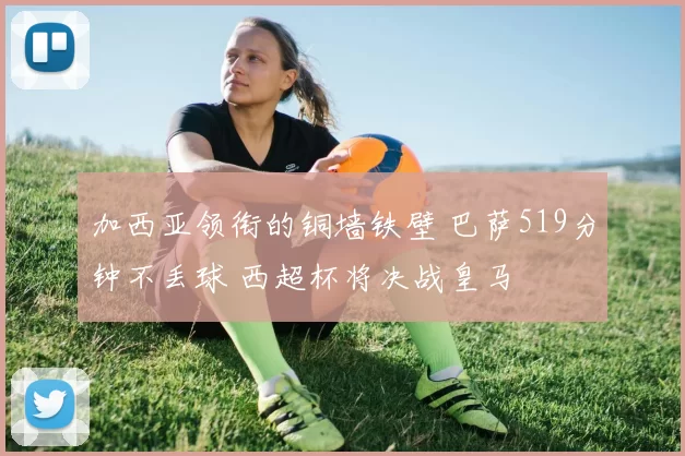 加西亚领衔的铜墙铁壁 巴萨519分钟不丢球 西超杯将决战皇马