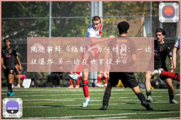 陶德解释《辐射》为何特别：一边核爆炸 另一边在讲荤段子