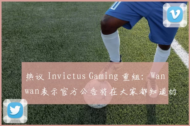 热议 Invictus Gaming 重组：Wanwan表示官方公告将在大家都知道的日子发布