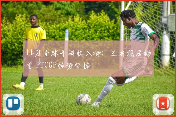 11月全球手游收入榜：王者稳居榜首 PTCGP强势登榜