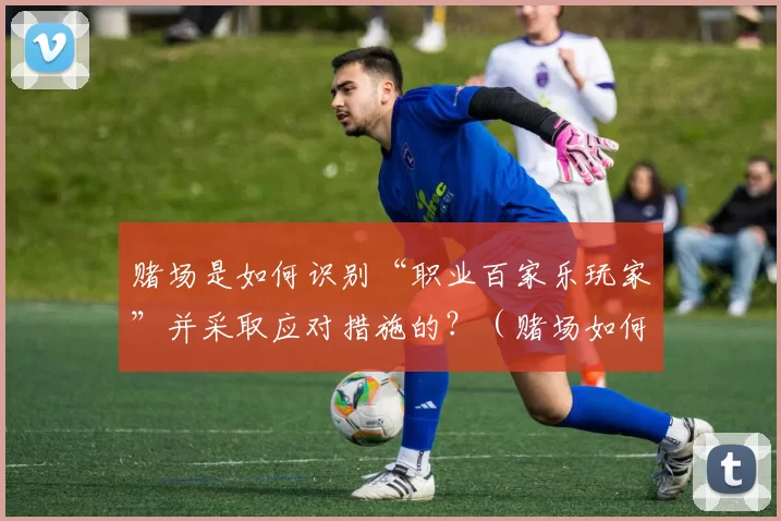 赌场是如何识别“职业百家乐玩家”并采取应对措施的？（赌场如何识别并应对职业百家乐玩家？）