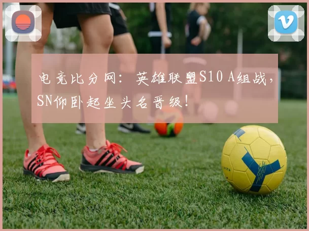 电竞比分网：英雄联盟S10 A组战，SN仰卧起坐头名晋级！