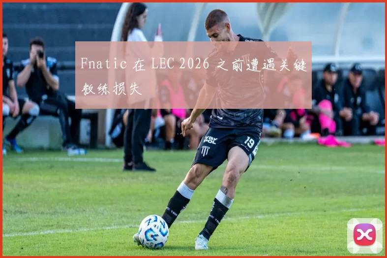 Fnatic 在 LEC 2026 之前遭遇关键教练损失