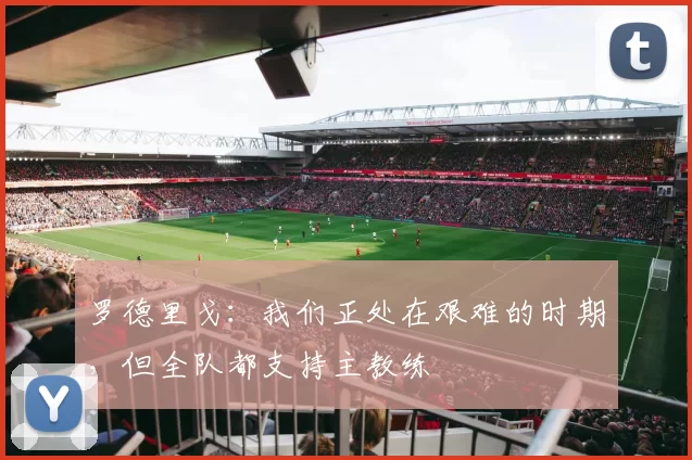 罗德里戈：我们正处在艰难的时期，但全队都支持主教练