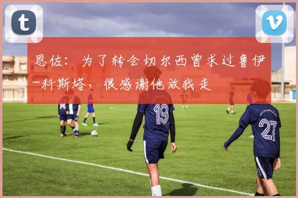 恩佐：为了转会切尔西曾求过鲁伊-科斯塔，很感谢他放我走