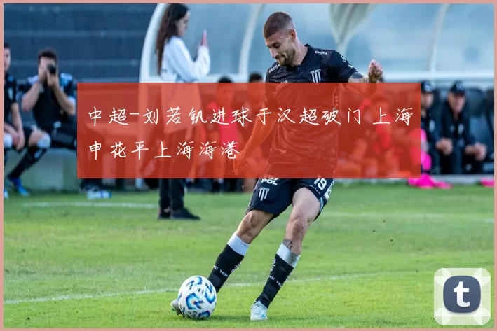 中超-刘若钒进球于汉超破门 上海申花平上海海港