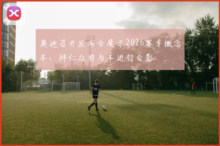 奥迪召开发布会展示2026赛季概念车，拜仁众将与车进行合影