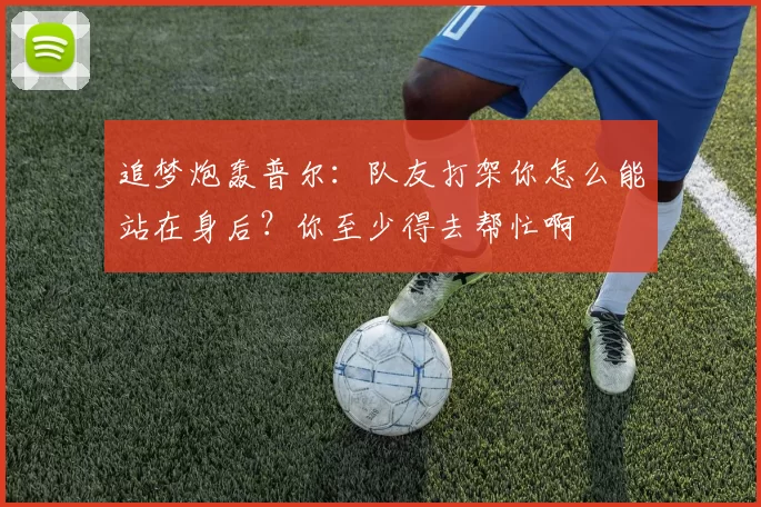 追梦炮轰普尔：队友打架你怎么能站在身后？你至少得去帮忙啊