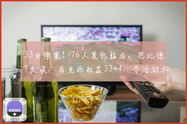 33分惨案！76人复仇猛龙，恩比德7失误，马克西狂轰33+4，乔治划水