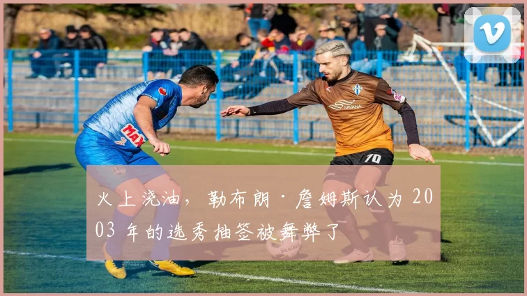 火上浇油，勒布朗·詹姆斯认为 2003 年的选秀抽签被舞弊了