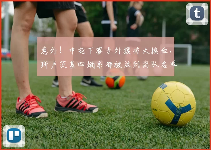 意外！申花下赛季外援将大换血，斯卢茨基四嫡系都被放到离队名单