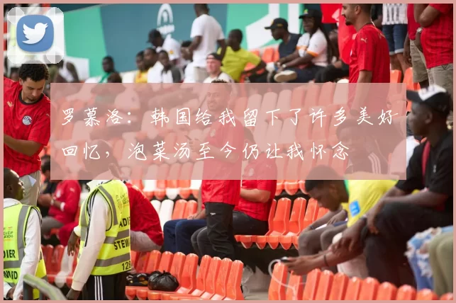 罗慕洛：韩国给我留下了许多美好回忆，泡菜汤至今仍让我怀念