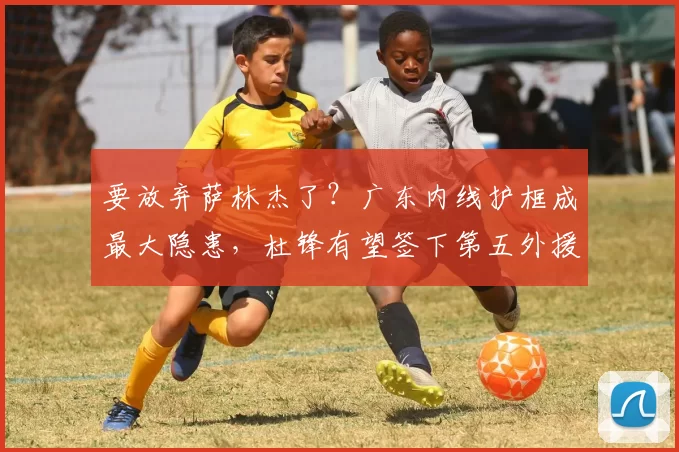 要放弃萨林杰了？广东内线护框成最大隐患，杜锋有望签下第五外援