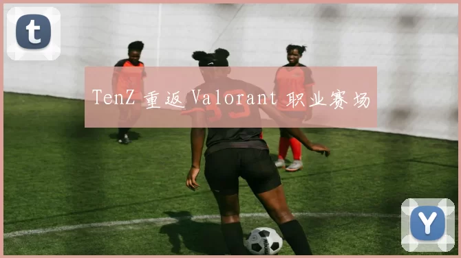 TenZ 重返 Valorant 职业赛场