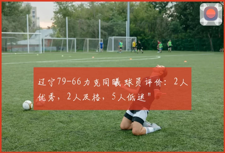 辽宁79-66力克同曦 球员评价：2人优秀，2人及格，5人低迷＂
