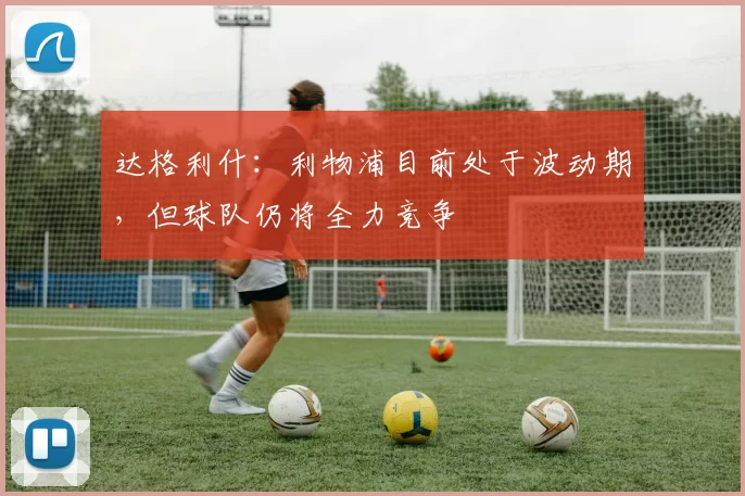 达格利什：利物浦目前处于波动期，但球队仍将全力竞争