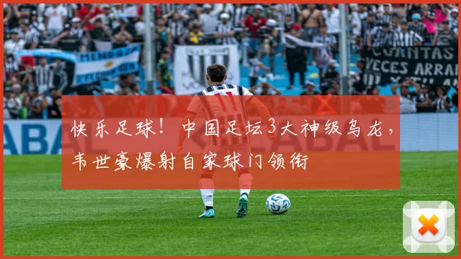 快乐足球！中国足坛3大神级乌龙，韦世豪爆射自家球门领衔