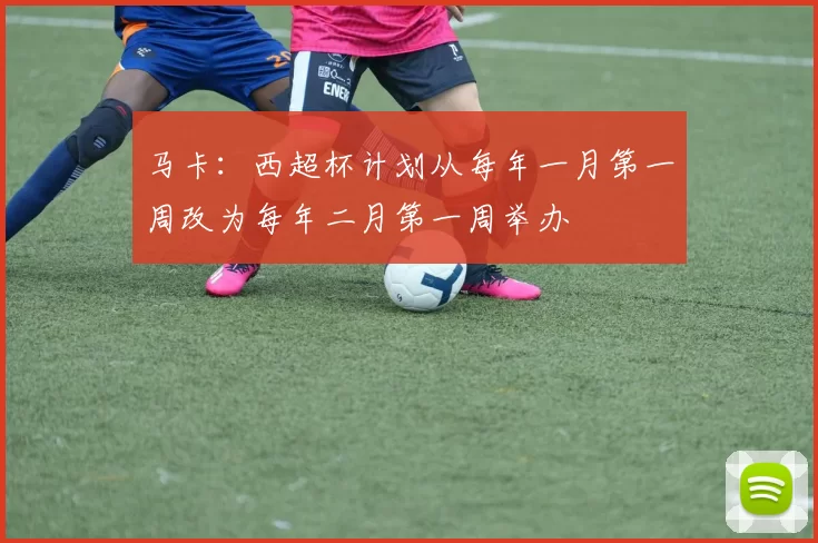 马卡：西超杯计划从每年一月第一周改为每年二月第一周举办