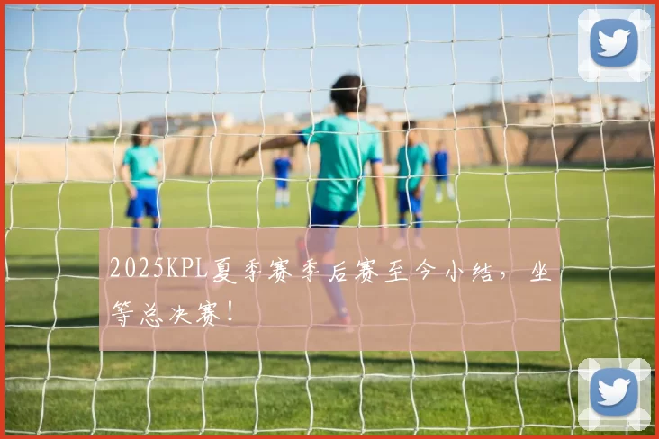 2025KPL夏季赛季后赛至今小结，坐等总决赛！