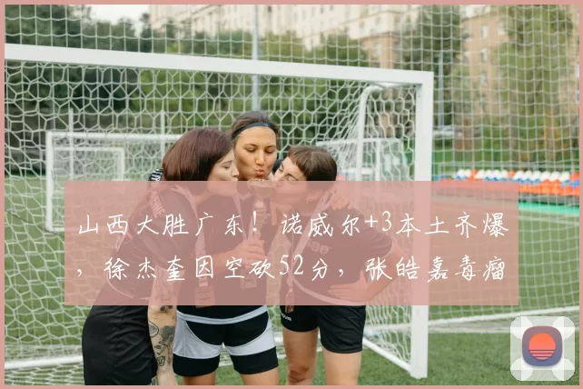 山西大胜广东！诺威尔+3本土齐爆，徐杰奎因空砍52分，张皓嘉毒瘤