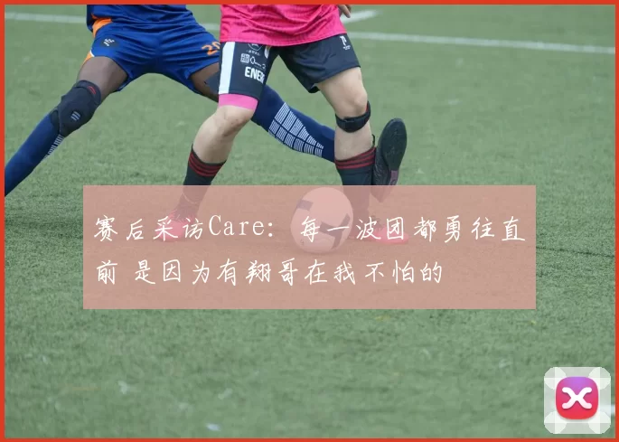 赛后采访Care：每一波团都勇往直前 是因为有翔哥在我不怕的