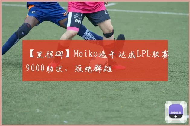 【里程碑】Meiko选手达成LPL联赛9000助攻，冠绝群雄