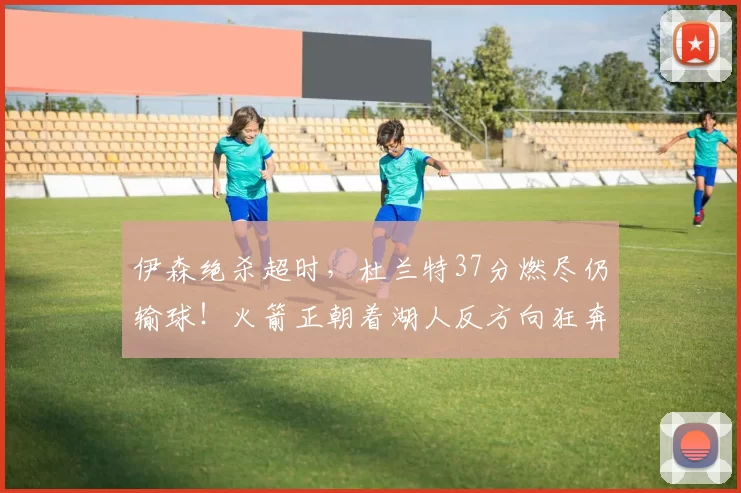 伊森绝杀超时，杜兰特37分燃尽仍输球！火箭正朝着湖人反方向狂奔