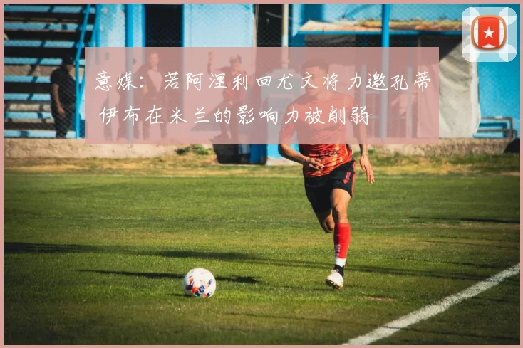 意媒：若阿涅利回尤文将力邀孔蒂 伊布在米兰的影响力被削弱