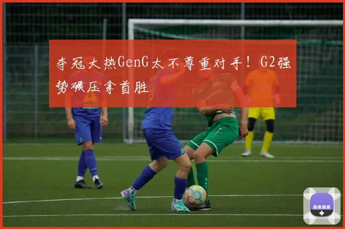 夺冠大热GenG太不尊重对手！G2强势碾压拿首胜