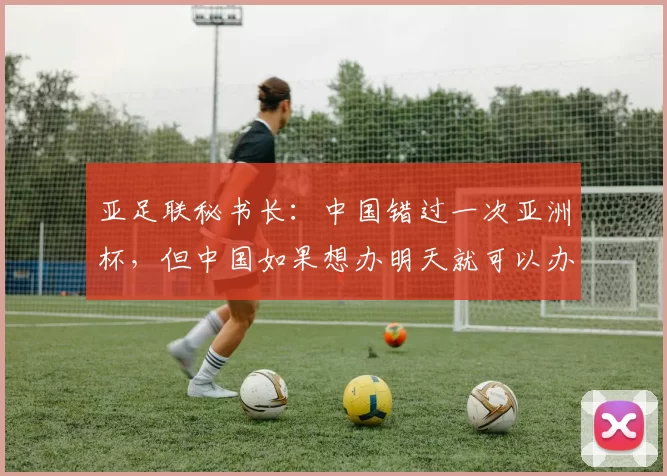 亚足联秘书长：中国错过一次亚洲杯，但中国如果想办明天就可以办